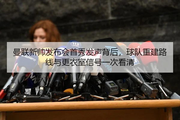 曼联新帅发布会首秀发声背后，球队重建路线与更衣室信号一次看清
